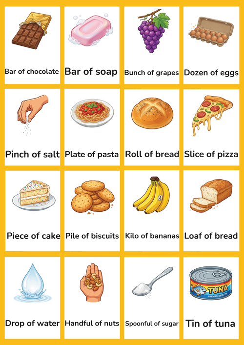 A detailed set of 16 printable portion measure flashcards for preschool and kindergarten ESL learners. Features realistic illustrations of loaf of bread, piece of cake, slice of pizza, bar of chocolate, bar of soap, dozen of eggs, bunch of grapes, kilo of bananas, pile of biscuits, tin of tuna, roll of bread, plate of pasta, spoonful of sugar, drop of water, pinch of salt and handful of nuts. Perfect for teaching quantifiers and food portion vocabulary in the classroom.