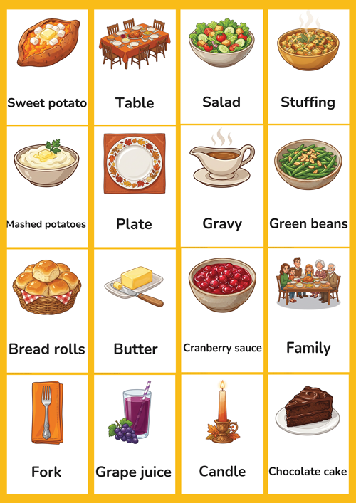 A cheerful set of 16 printable Thanksgiving dinner flashcards for preschool and kindergarten ESL learners. Features cute illustrations of family, table, plate, fork, mashed potatoes, gravy, stuffing, bread rolls, green beans, sweet potato, cranberry sauce, chocolate cake, grape juice, salad, butter and candle. Perfect for building Thanksgiving dinner vocabulary in the classroom.